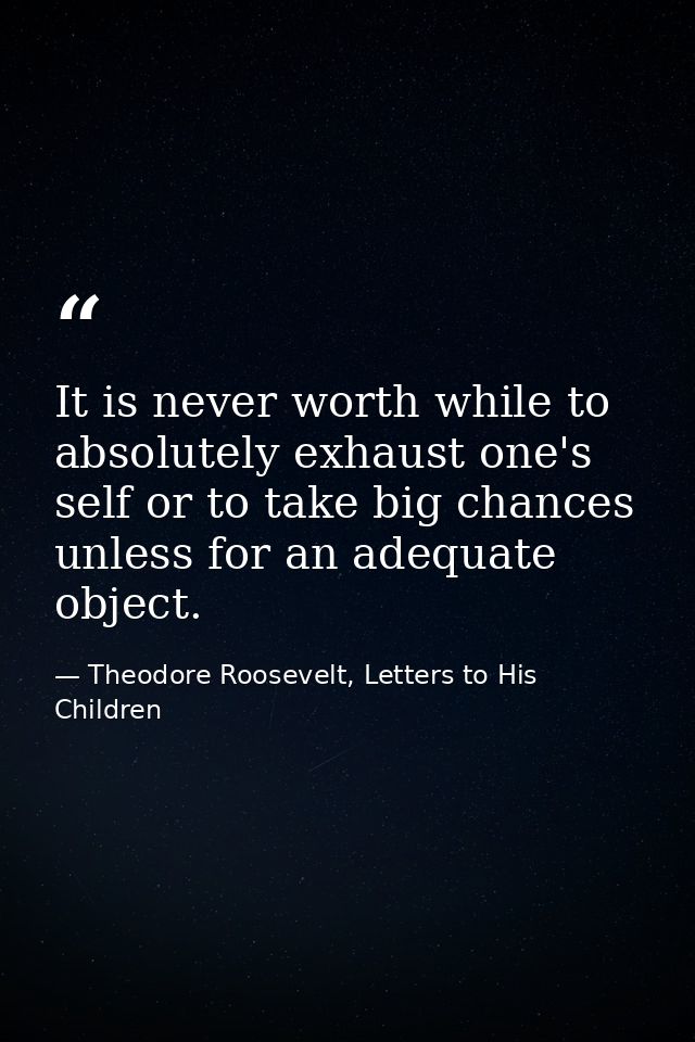 It is never worth while to absolutely exhaust one's self or to take big chances unless for an adequate object. — Theodore Roosevelt, Letters to His Children