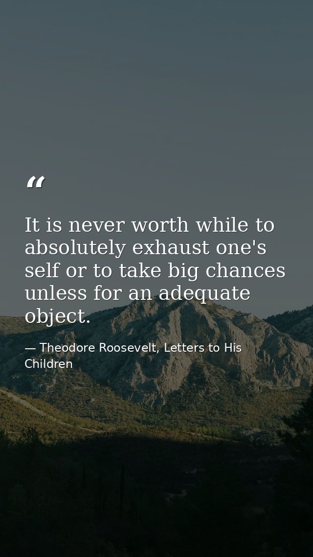 It is never worth while to absolutely exhaust one's self or to take big chances unless for an adequate object. — Theodore Roosevelt, Letters to His Children