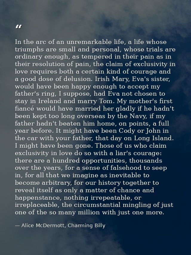 In the arc of an unremarkable life, a life whose triumphs are small and personal, whose trials are ordinary enough, as t — Alice McDermott, Charming Billy