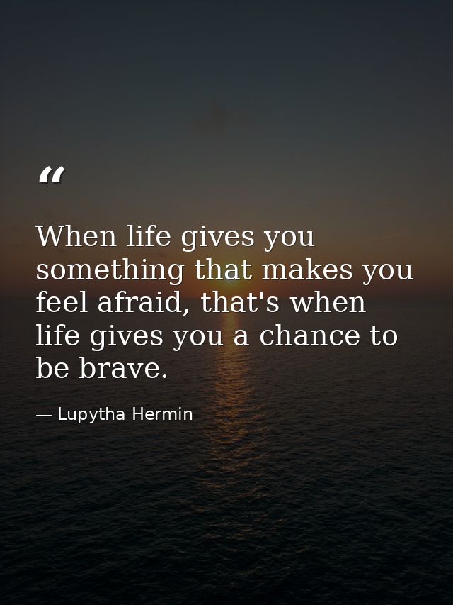 When life gives you something that makes you feel afraid, that's when life gives you a chance to be brave. — Lupytha Hermin