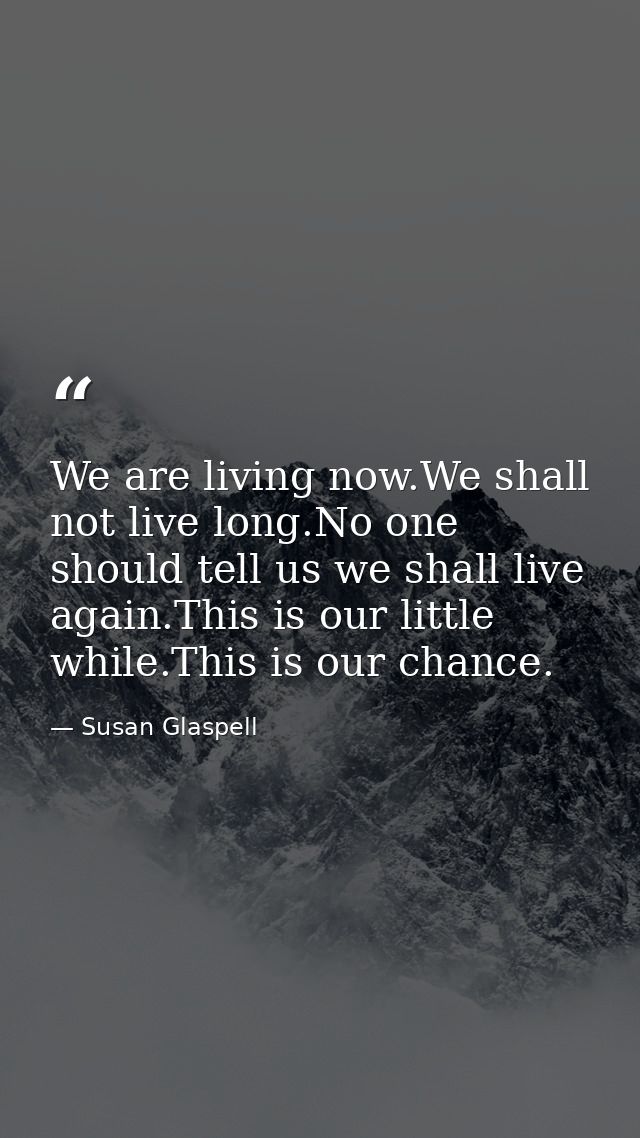We are living now.We shall not live long.No one should tell us we shall live again.This is our little while.This is our  — Susan Glaspell