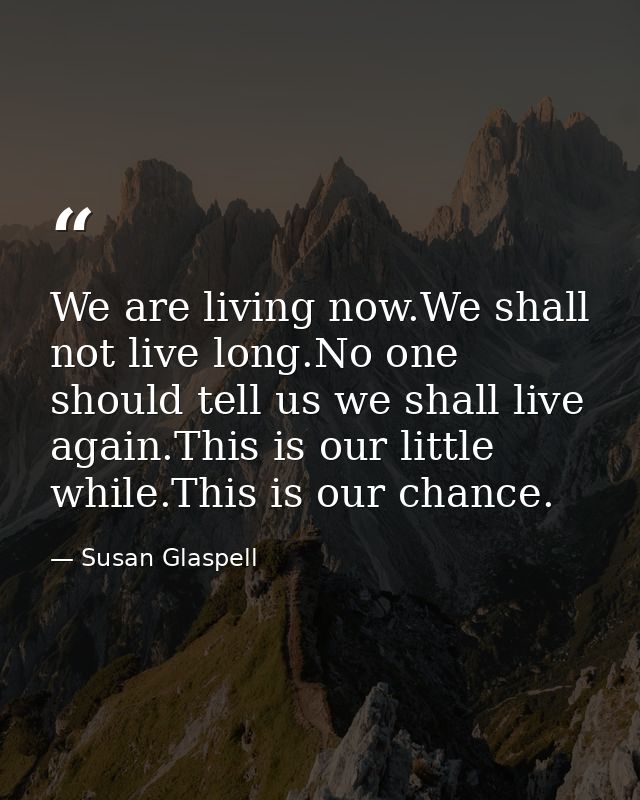 We are living now.We shall not live long.No one should tell us we shall live again.This is our little while.This is our  — Susan Glaspell