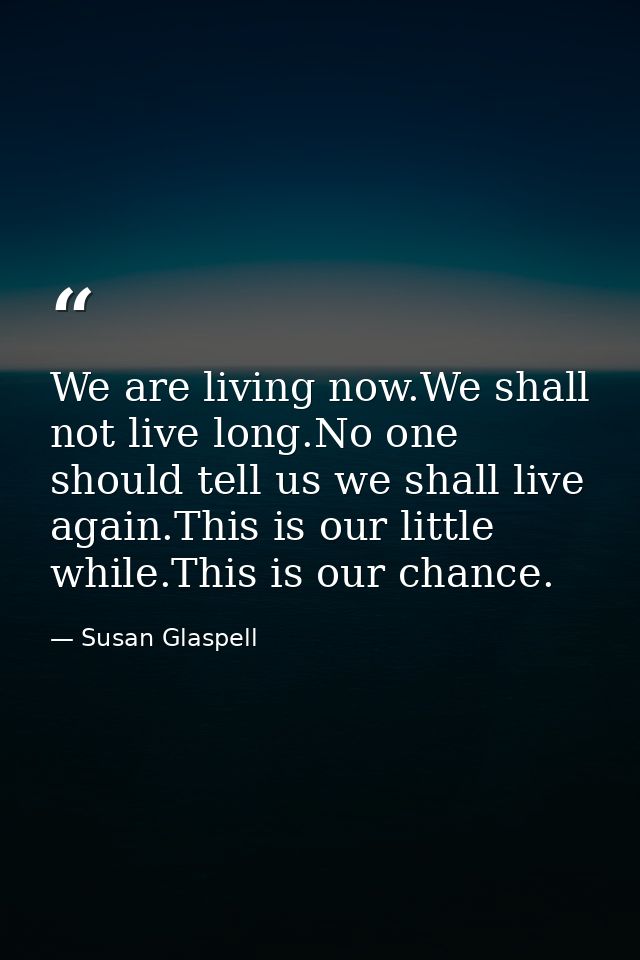 We are living now.We shall not live long.No one should tell us we shall live again.This is our little while.This is our  — Susan Glaspell