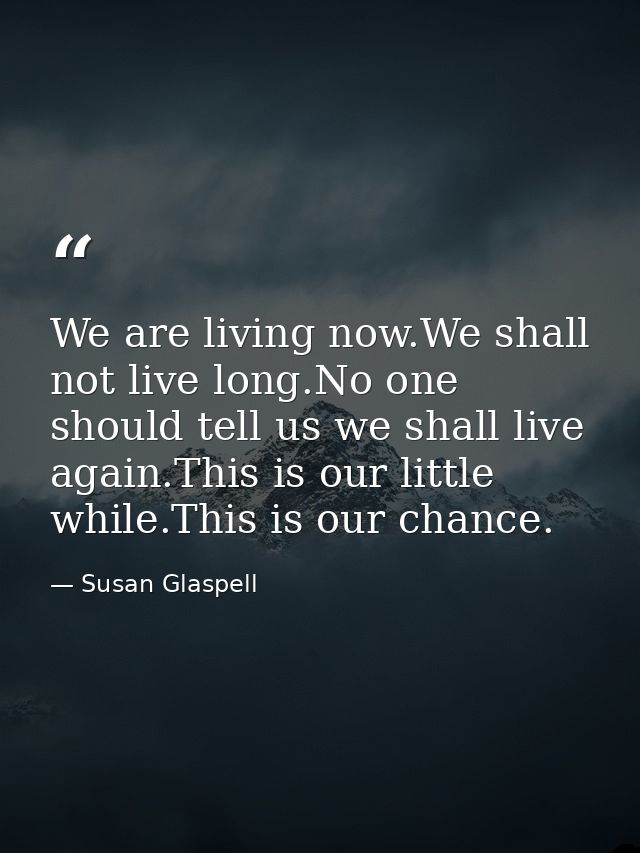 We are living now.We shall not live long.No one should tell us we shall live again.This is our little while.This is our  — Susan Glaspell