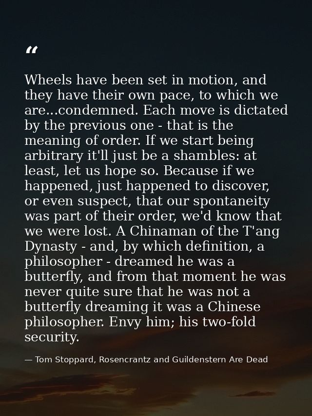 Wheels have been set in motion, and they have their own pace, to which we are...condemned. Each move is dictated by the  — Tom Stoppard, Rosencrantz and Guildenstern Are Dead
