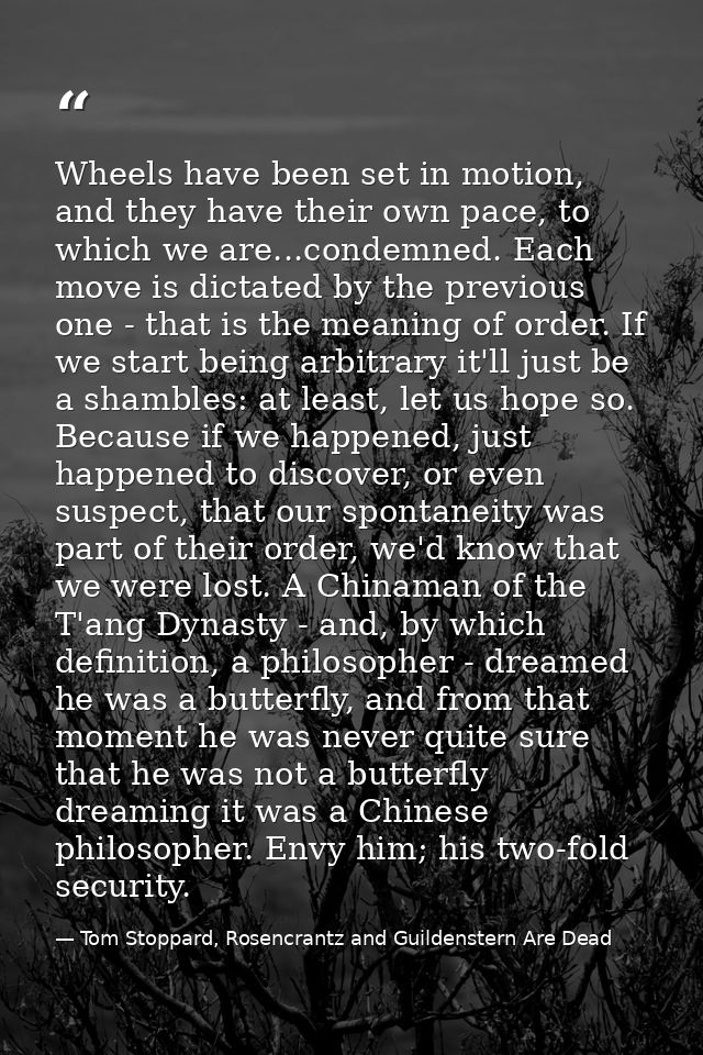 Wheels have been set in motion, and they have their own pace, to which we are...condemned. Each move is dictated by the  — Tom Stoppard, Rosencrantz and Guildenstern Are Dead