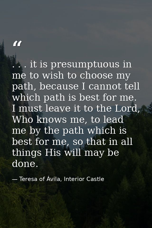 . . . it is presumptuous in me to wish to choose my path, because I cannot tell which path is best for me. I must leave  — Teresa of Ávila, Interior Castle
