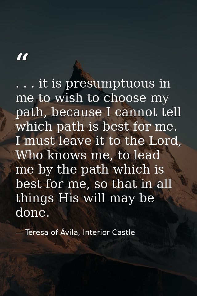 . . . it is presumptuous in me to wish to choose my path, because I cannot tell which path is best for me. I must leave  — Teresa of Ávila, Interior Castle