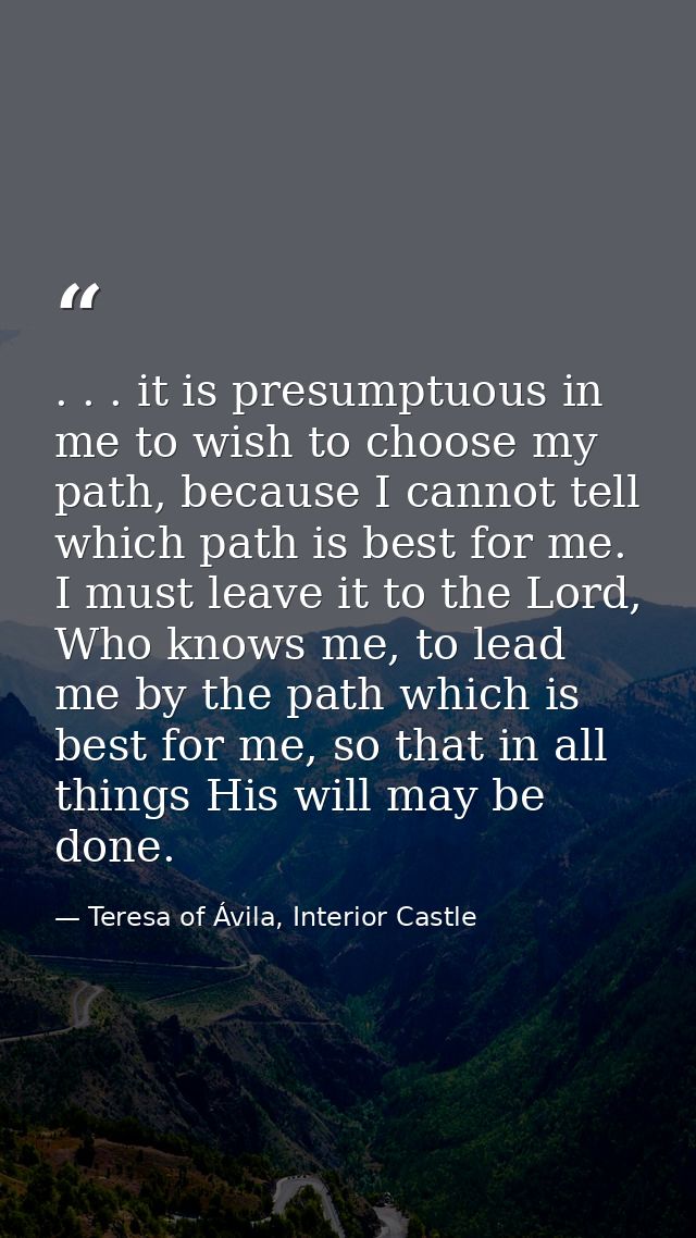 . . . it is presumptuous in me to wish to choose my path, because I cannot tell which path is best for me. I must leave  — Teresa of Ávila, Interior Castle