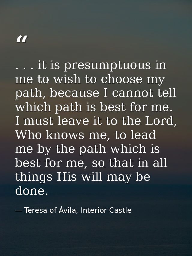 . . . it is presumptuous in me to wish to choose my path, because I cannot tell which path is best for me. I must leave  — Teresa of Ávila, Interior Castle