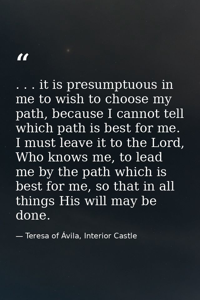 . . . it is presumptuous in me to wish to choose my path, because I cannot tell which path is best for me. I must leave  — Teresa of Ávila, Interior Castle