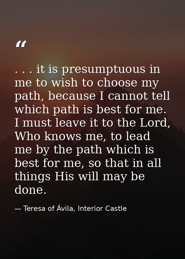 . . . it is presumptuous in me to wish to choose my path, because I cannot tell which path is best for me. I must leave  — Teresa of Ávila, Interior Castle