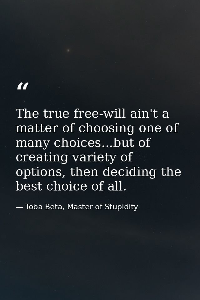 The true free-will ain't a matter of choosing one of many choices...but of creating variety of options, then deciding th — Toba Beta, Master of Stupidity