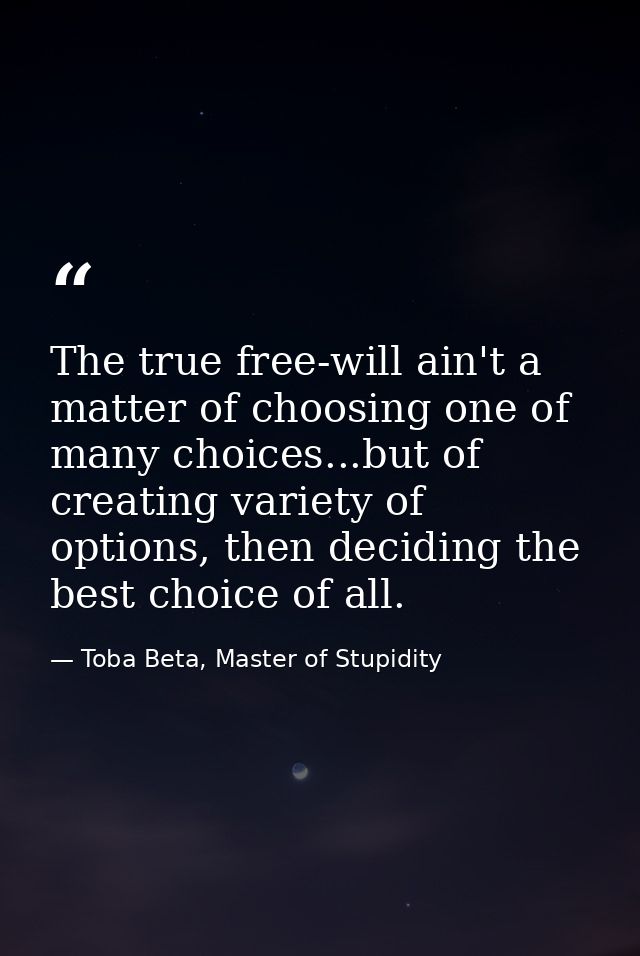 The true free-will ain't a matter of choosing one of many choices...but of creating variety of options, then deciding th — Toba Beta, Master of Stupidity