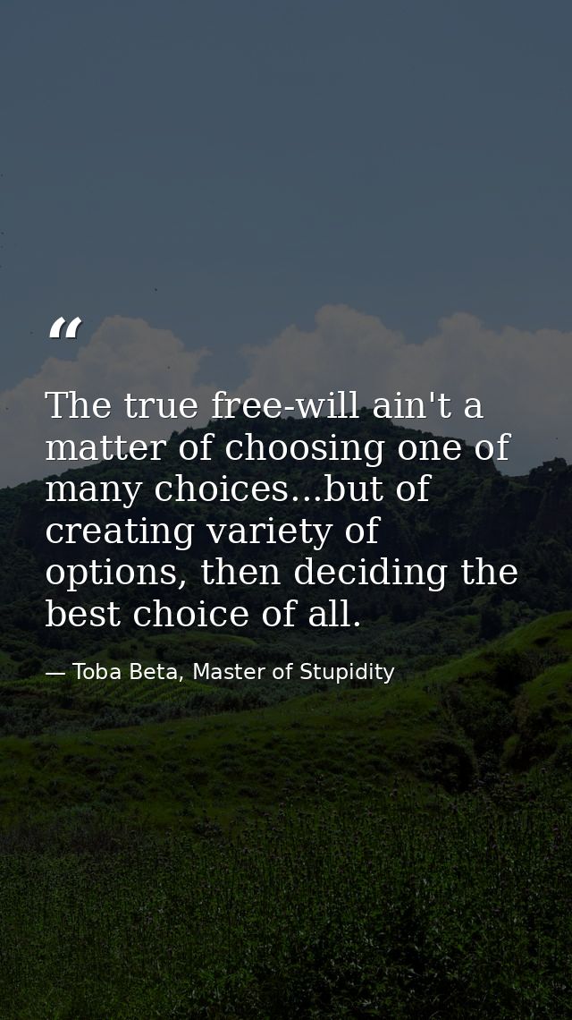 The true free-will ain't a matter of choosing one of many choices...but of creating variety of options, then deciding th — Toba Beta, Master of Stupidity