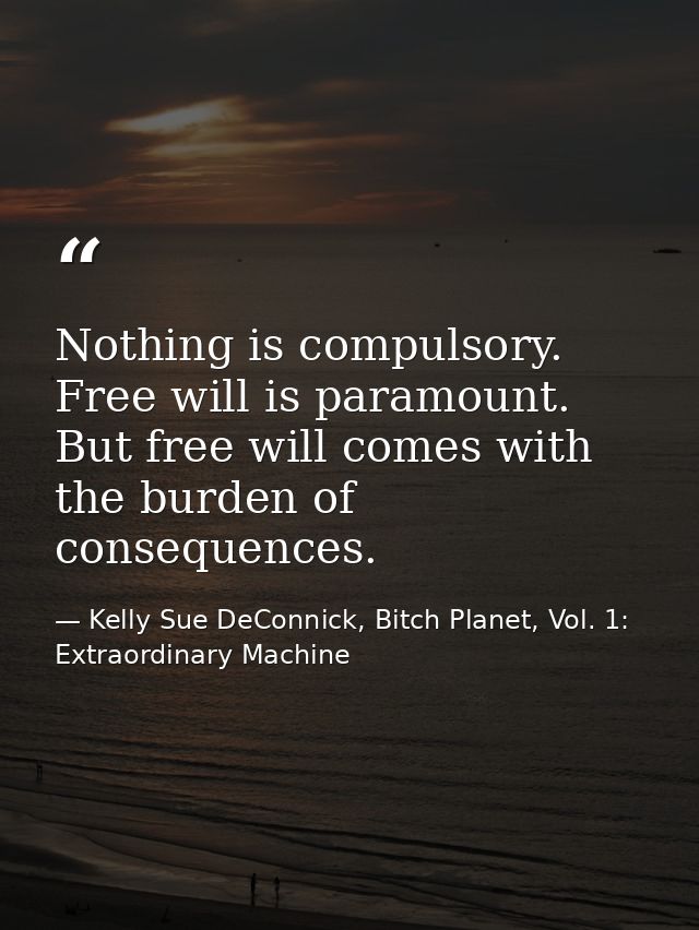 Nothing is compulsory. Free will is paramount. But free will comes with the burden of consequences. — Kelly Sue DeConnick, Bitch Planet, Vol. 1: Extraordinary Machine