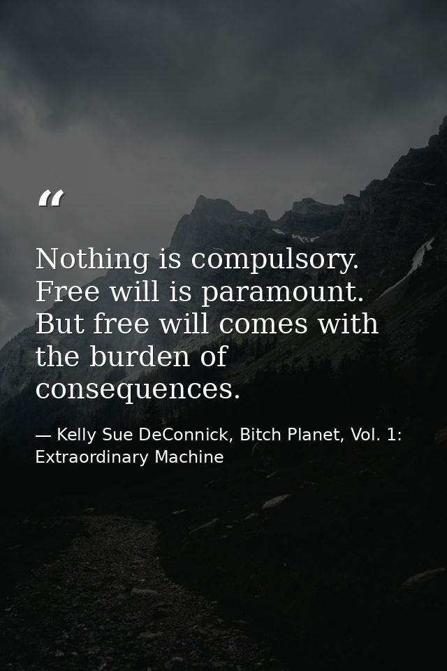 Nothing is compulsory. Free will is paramount. But free will comes with the burden of consequences. — Kelly Sue DeConnick, Bitch Planet, Vol. 1: Extraordinary Machine
