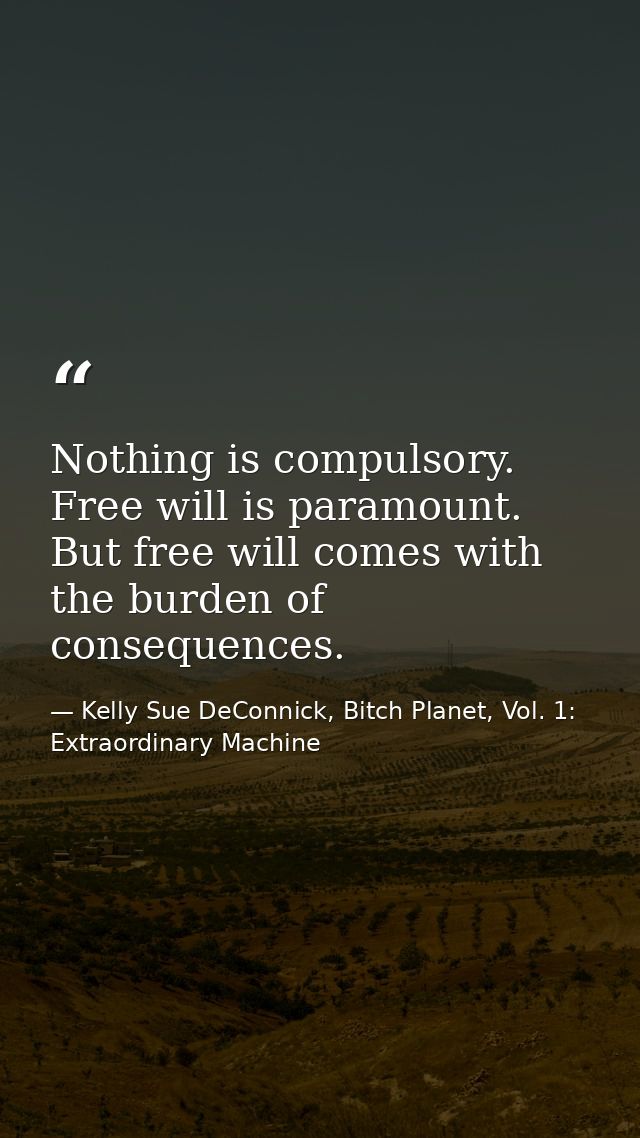 Nothing is compulsory. Free will is paramount. But free will comes with the burden of consequences. — Kelly Sue DeConnick, Bitch Planet, Vol. 1: Extraordinary Machine