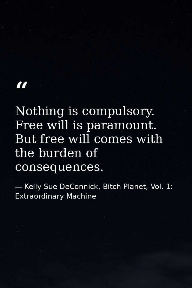 Nothing is compulsory. Free will is paramount. But free will comes with the burden of consequences. — Kelly Sue DeConnick, Bitch Planet, Vol. 1: Extraordinary Machine