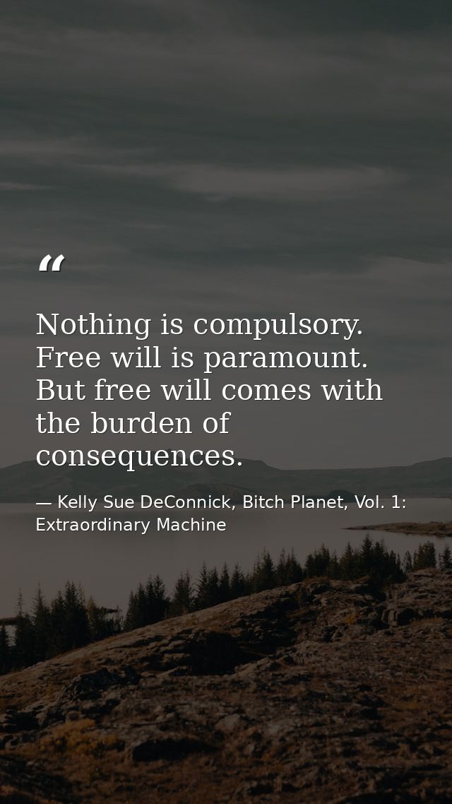 Nothing is compulsory. Free will is paramount. But free will comes with the burden of consequences. — Kelly Sue DeConnick, Bitch Planet, Vol. 1: Extraordinary Machine