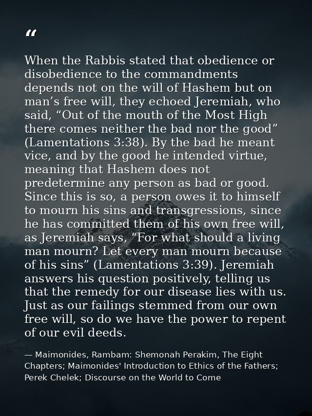 When the Rabbis stated that obedience or disobedience to the commandments depends not on the will of Hashem but on man’s — Maimonides, Rambam: Shemonah Perakim, The Eight Chapters; Maimonides' Introduction to Ethics of the Fathers; Perek Chelek; Discourse on the World to Come