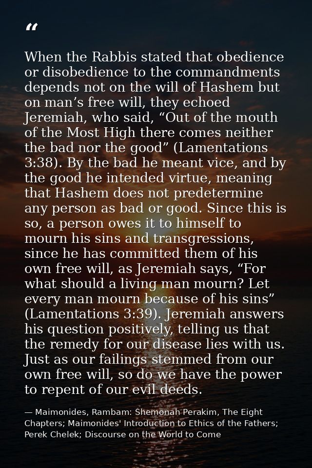When the Rabbis stated that obedience or disobedience to the commandments depends not on the will of Hashem but on man’s — Maimonides, Rambam: Shemonah Perakim, The Eight Chapters; Maimonides' Introduction to Ethics of the Fathers; Perek Chelek; Discourse on the World to Come
