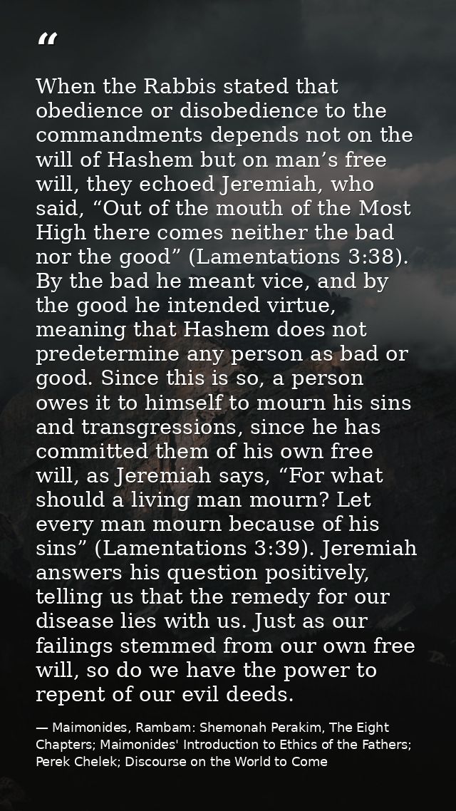 When the Rabbis stated that obedience or disobedience to the commandments depends not on the will of Hashem but on man’s — Maimonides, Rambam: Shemonah Perakim, The Eight Chapters; Maimonides' Introduction to Ethics of the Fathers; Perek Chelek; Discourse on the World to Come