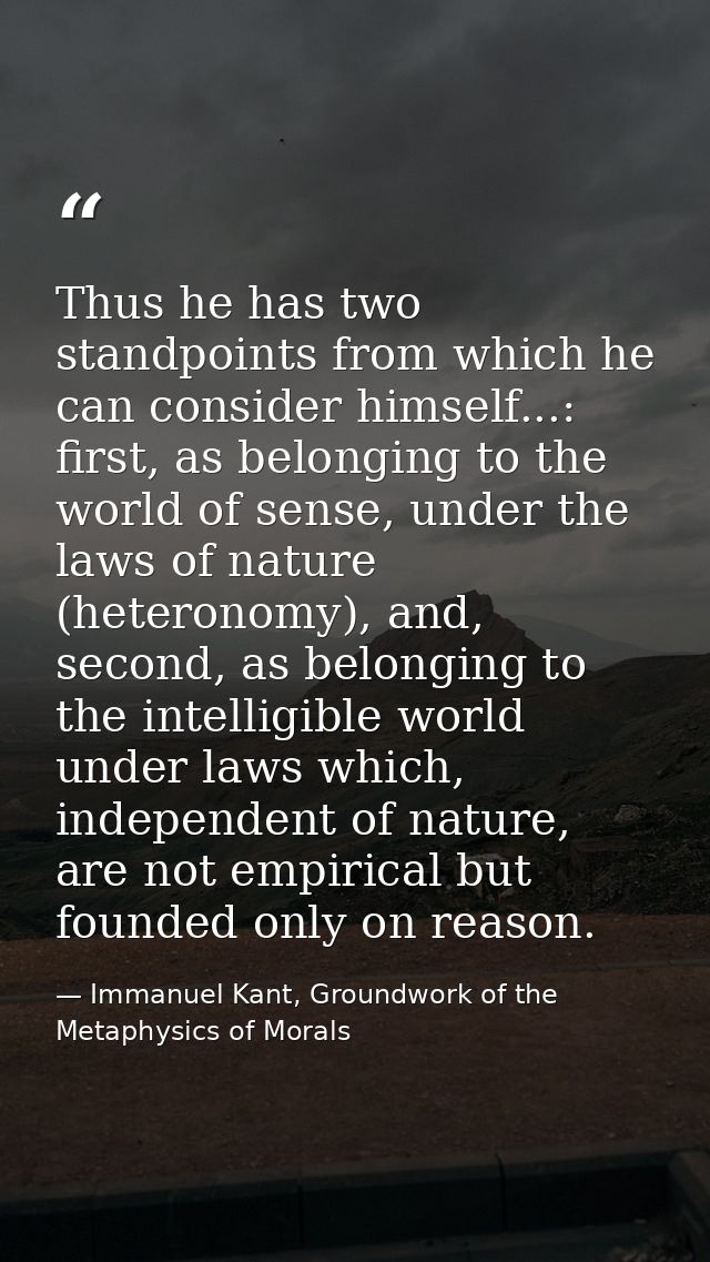 Thus he has two standpoints from which he can consider himself...: first, as belonging to the world of sense, under the  — Immanuel Kant, Groundwork of the Metaphysics of Morals