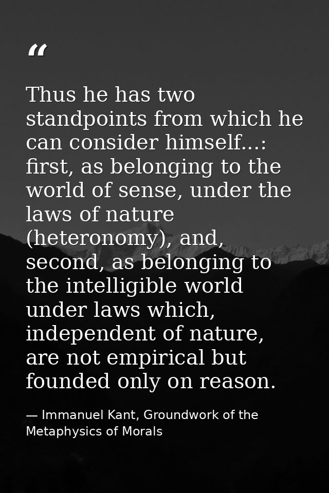 Thus he has two standpoints from which he can consider himself...: first, as belonging to the world of sense, under the  — Immanuel Kant, Groundwork of the Metaphysics of Morals