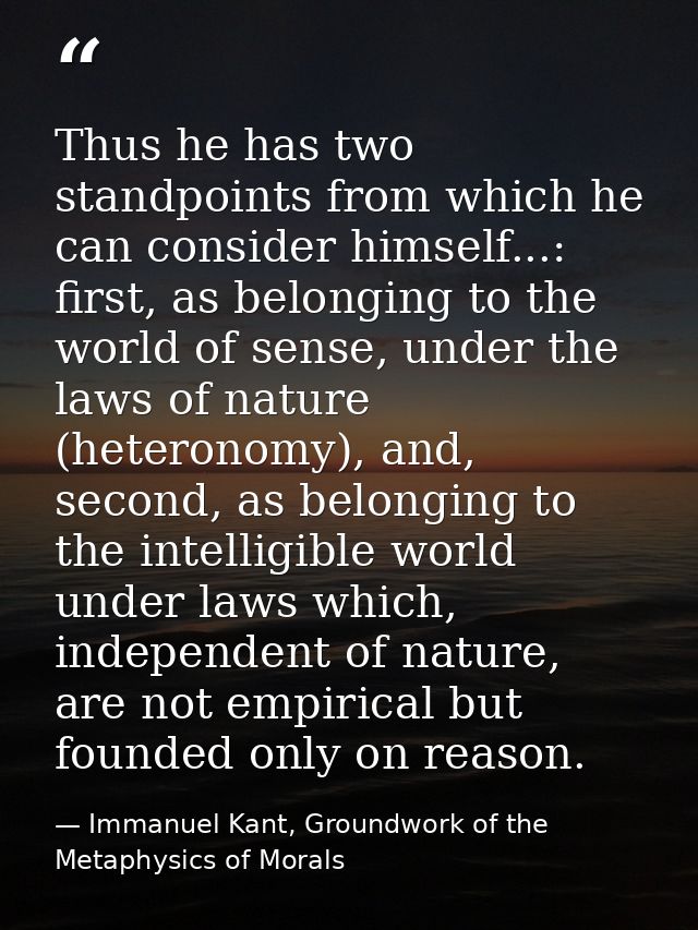 Thus he has two standpoints from which he can consider himself...: first, as belonging to the world of sense, under the  — Immanuel Kant, Groundwork of the Metaphysics of Morals