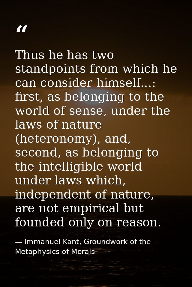 Thus he has two standpoints from which he can consider himself...: first, as belonging to the world of sense, under the  — Immanuel Kant, Groundwork of the Metaphysics of Morals