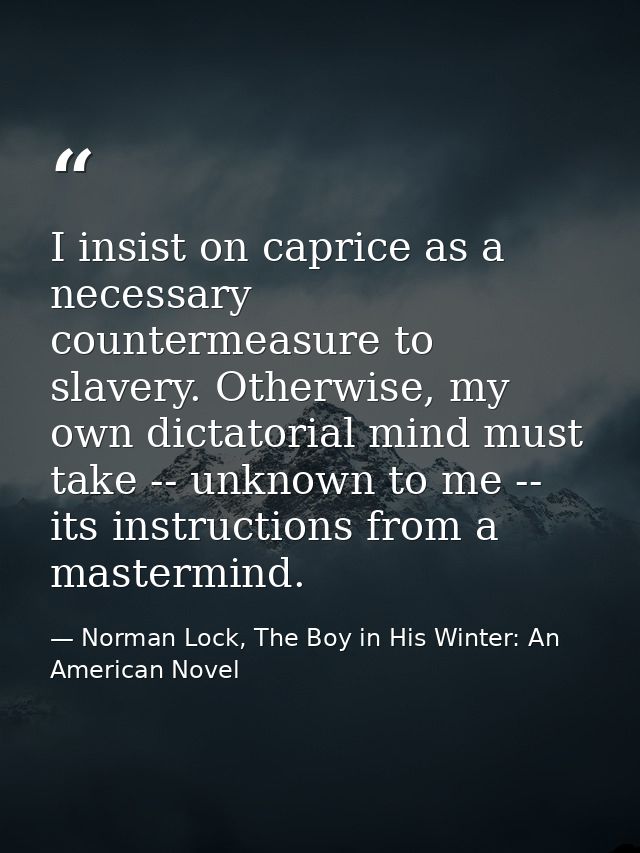 I insist on caprice as a necessary countermeasure to slavery. Otherwise, my own dictatorial mind must take -- unknown to — Norman Lock, The Boy in His Winter: An American Novel