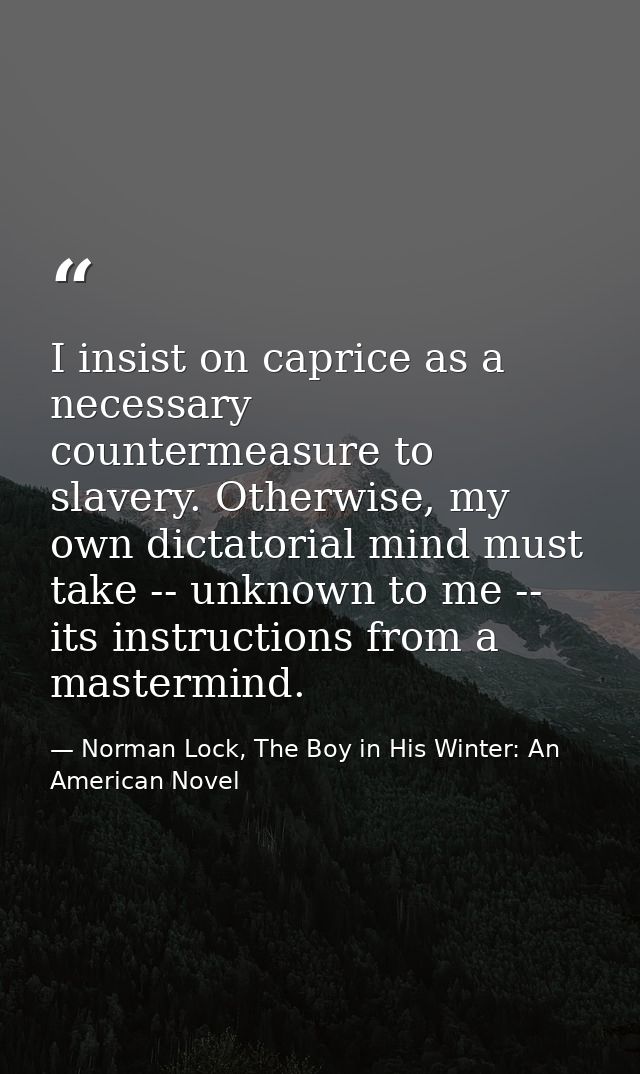 I insist on caprice as a necessary countermeasure to slavery. Otherwise, my own dictatorial mind must take -- unknown to — Norman Lock, The Boy in His Winter: An American Novel