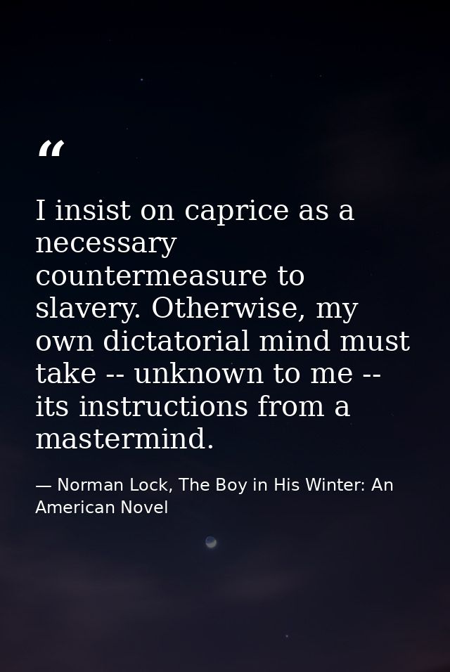I insist on caprice as a necessary countermeasure to slavery. Otherwise, my own dictatorial mind must take -- unknown to — Norman Lock, The Boy in His Winter: An American Novel