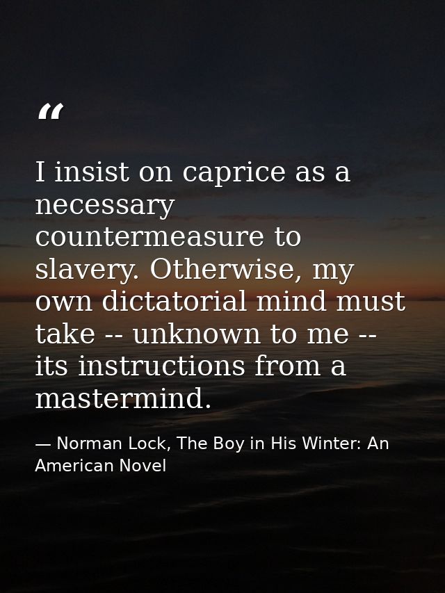 I insist on caprice as a necessary countermeasure to slavery. Otherwise, my own dictatorial mind must take -- unknown to — Norman Lock, The Boy in His Winter: An American Novel