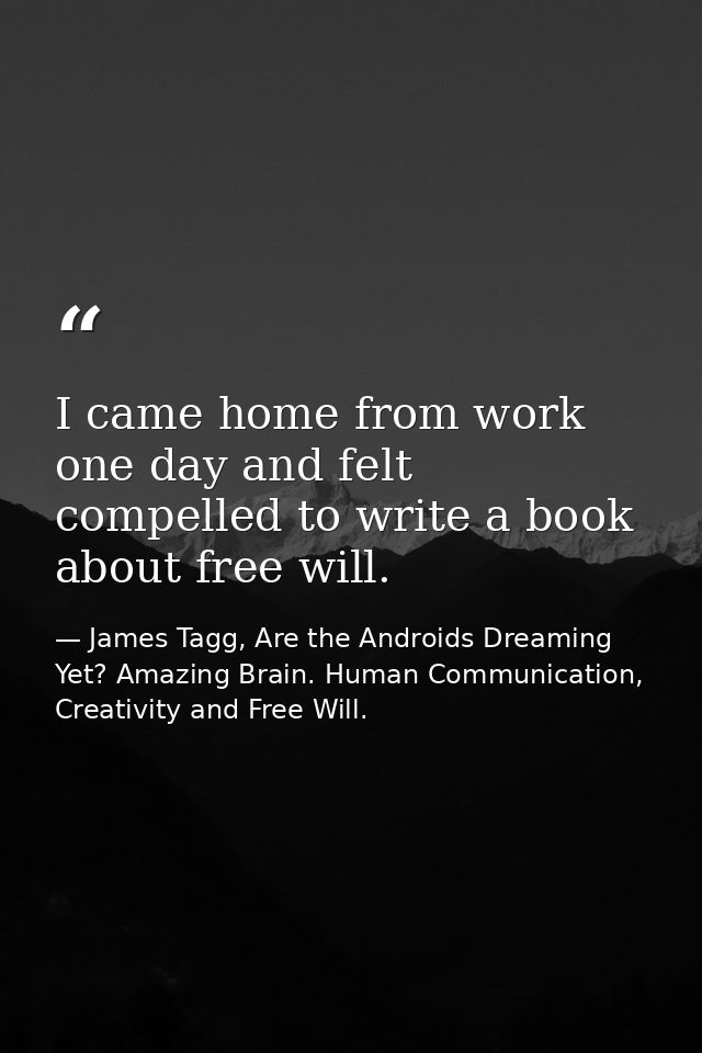 I came home from work one day and felt compelled to write a book about free will. — James Tagg, Are the Androids Dreaming Yet? Amazing Brain. Human Communication, Creativity and Free Will.