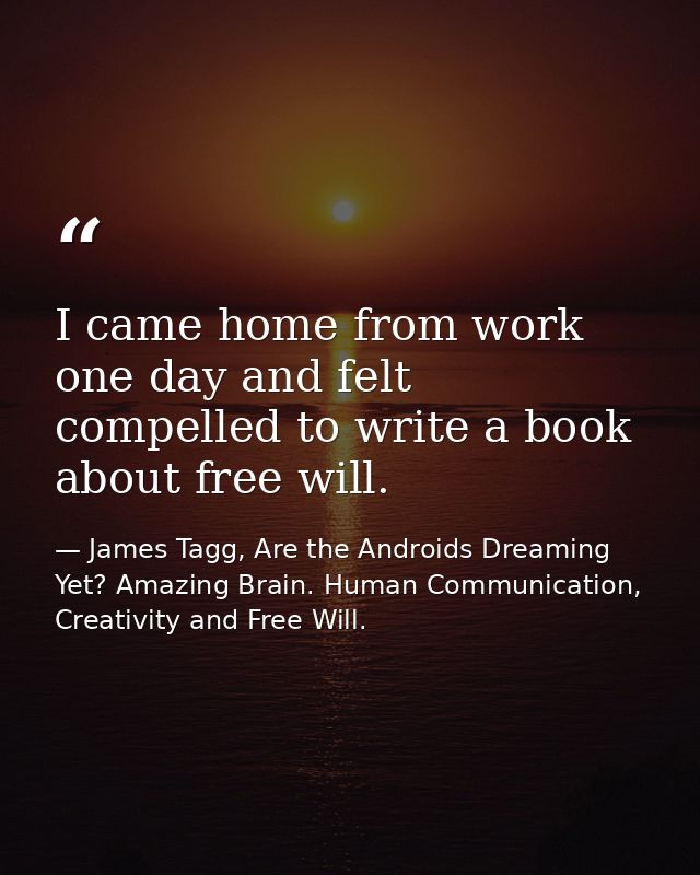 I came home from work one day and felt compelled to write a book about free will. — James Tagg, Are the Androids Dreaming Yet? Amazing Brain. Human Communication, Creativity and Free Will.
