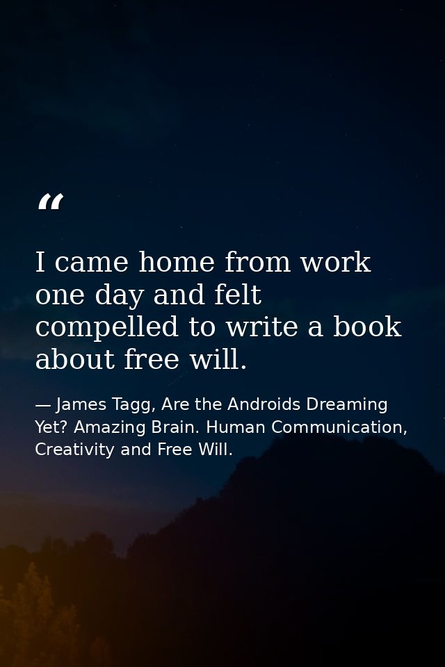 I came home from work one day and felt compelled to write a book about free will. — James Tagg, Are the Androids Dreaming Yet? Amazing Brain. Human Communication, Creativity and Free Will.