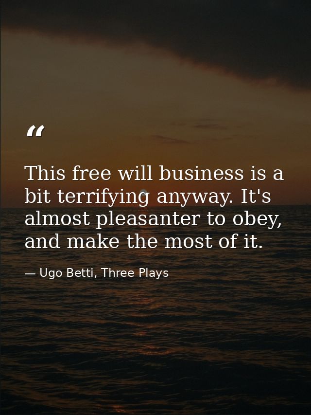 This free will business is a bit terrifying anyway. It's almost pleasanter to obey, and make the most of it. — Ugo Betti, Three Plays