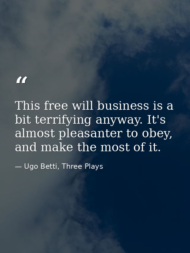 This free will business is a bit terrifying anyway. It's almost pleasanter to obey, and make the most of it. — Ugo Betti, Three Plays