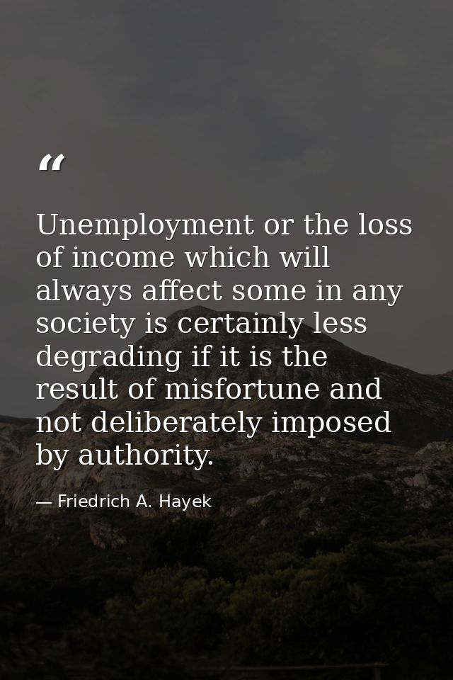 Unemployment or the loss of income which will always affect some in any society is certainly less degrading if it is the — Friedrich A. Hayek