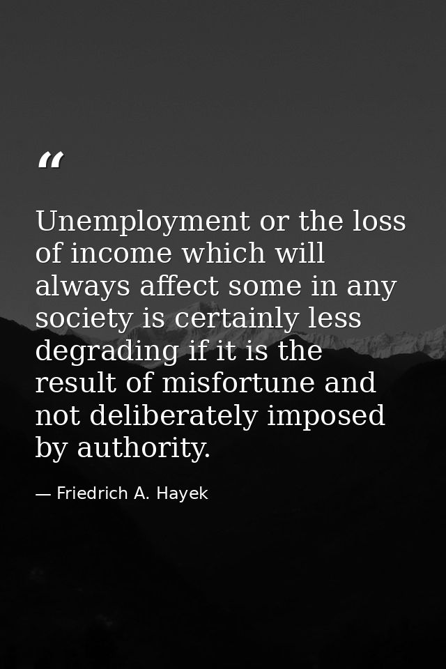 Unemployment or the loss of income which will always affect some in any society is certainly less degrading if it is the — Friedrich A. Hayek