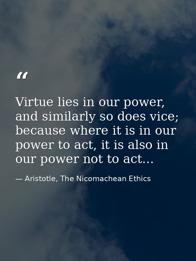 Virtue lies in our power, and similarly so does vice; because where it is in our power to act, it is also in our power n — Aristotle, The Nicomachean Ethics