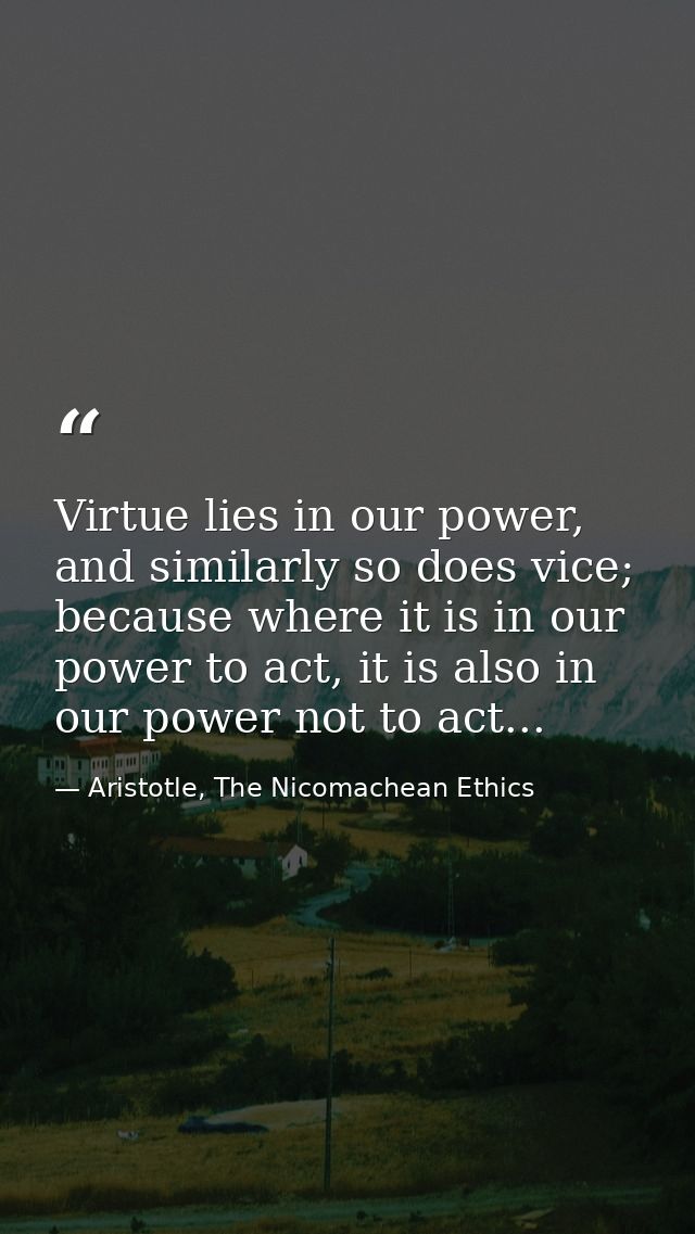 Virtue lies in our power, and similarly so does vice; because where it is in our power to act, it is also in our power n — Aristotle, The Nicomachean Ethics