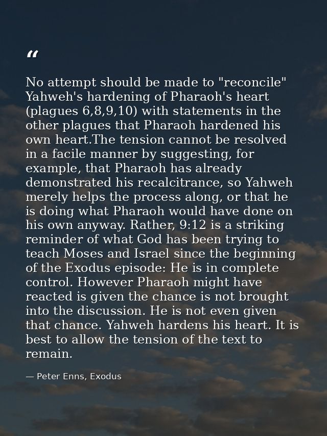 No attempt should be made to "reconcile" Yahweh's hardening of Pharaoh's heart (plagues 6,8,9,10) with statements in the — Peter Enns, Exodus