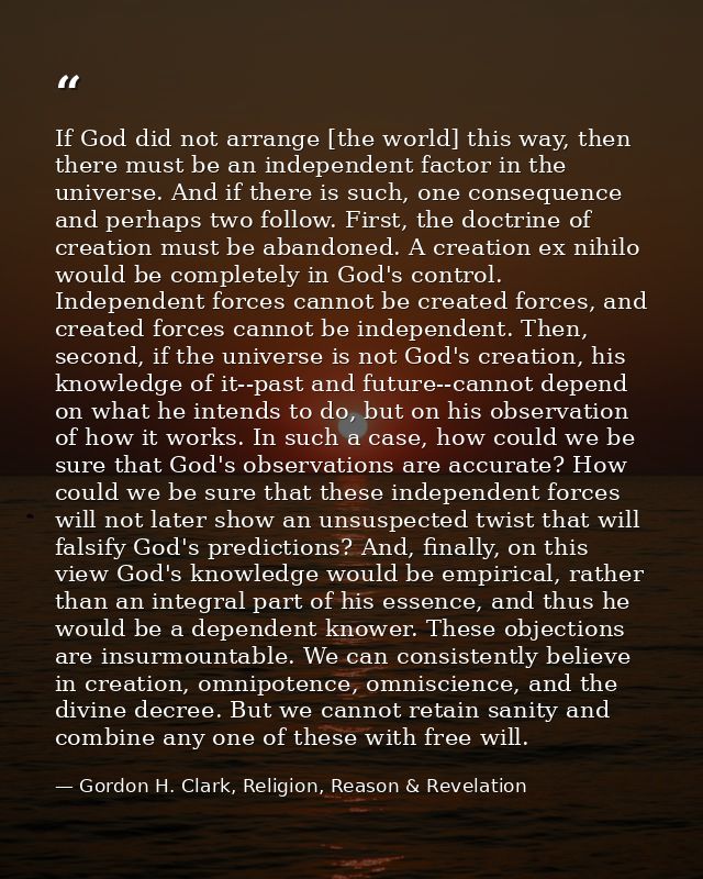 If God did not arrange [the world] this way, then there must be an independent factor in the universe. And if there is s — Gordon H. Clark, Religion, Reason & Revelation