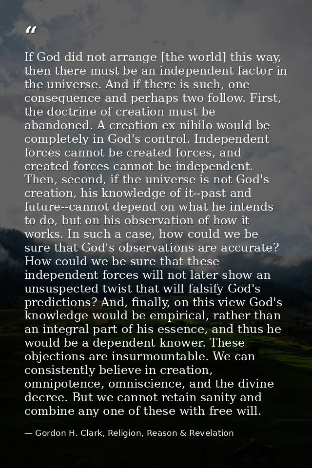 If God did not arrange [the world] this way, then there must be an independent factor in the universe. And if there is s — Gordon H. Clark, Religion, Reason & Revelation