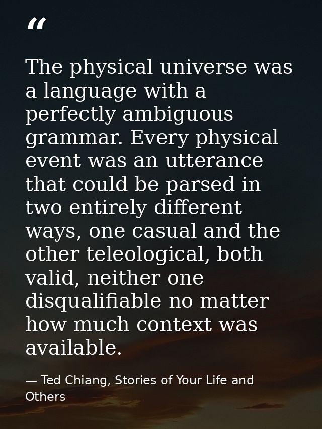 The physical universe was a language with a perfectly ambiguous grammar. Every physical event was an utterance that coul — Ted Chiang, Stories of Your Life and Others