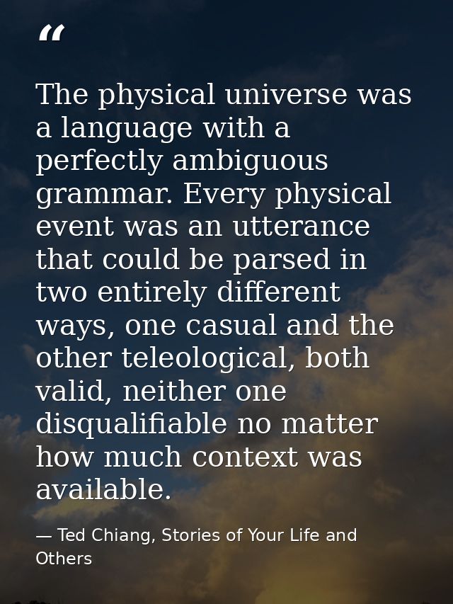 The physical universe was a language with a perfectly ambiguous grammar. Every physical event was an utterance that coul — Ted Chiang, Stories of Your Life and Others