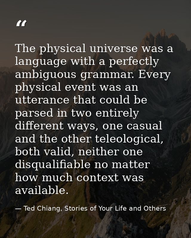 The physical universe was a language with a perfectly ambiguous grammar. Every physical event was an utterance that coul — Ted Chiang, Stories of Your Life and Others